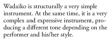 Wadaiko is structurally a very simple instrument. At the same time, it is a very complex and expressive instrument, producing a different tone depending on the performer and his/her style. 